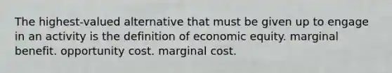 The highest-valued alternative that must be given up to engage in an activity is the definition of economic equity. marginal benefit. opportunity cost. marginal cost.