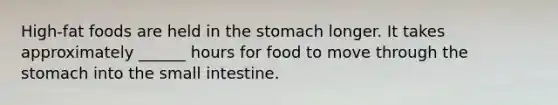 High-fat foods are held in <a href='https://www.questionai.com/knowledge/kLccSGjkt8-the-stomach' class='anchor-knowledge'>the stomach</a> longer. It takes approximately ______ hours for food to move through the stomach into <a href='https://www.questionai.com/knowledge/kt623fh5xn-the-small-intestine' class='anchor-knowledge'>the small intestine</a>.