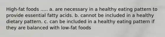 High-fat foods ..... a. are necessary in a healthy eating pattern to provide essential fatty acids. b. cannot be included in a healthy dietary pattern. c. can be included in a healthy eating pattern if they are balanced with low-fat foods