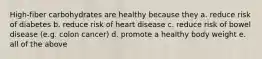 High-fiber carbohydrates are healthy because they a. reduce risk of diabetes b. reduce risk of heart disease c. reduce risk of bowel disease (e.g. colon cancer) d. promote a healthy body weight e. all of the above