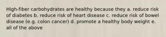 High-fiber carbohydrates are healthy because they a. reduce risk of diabetes b. reduce risk of heart disease c. reduce risk of bowel disease (e.g. colon cancer) d. promote a healthy body weight e. all of the above