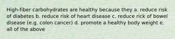 High-fiber carbohydrates are healthy because they a. reduce risk of diabetes b. reduce risk of heart disease c. reduce rick of bowel disease (e.g. colon cancer) d. promote a healthy body weight e. all of the above