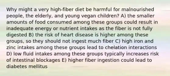 Why might a very high-fiber diet be harmful for malnourished people, the elderly, and young vegan children? A) the smaller amounts of food consumed among these groups could result in inadequate energy or nutrient intakes as the fiber is not fully digested B) the risk of heart disease is higher among these groups, so they should not ingest much fiber C) high iron and zinc intakes among these groups lead to chelation interactions D) low fluid intakes among these groups typically increases risk of intestinal blockages E) higher fiber ingestion could lead to diabetes mellitus