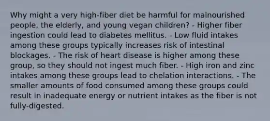 Why might a very high-fiber diet be harmful for malnourished people, the elderly, and young vegan children? - Higher fiber ingestion could lead to diabetes mellitus. - Low fluid intakes among these groups typically increases risk of intestinal blockages. - The risk of heart disease is higher among these group, so they should not ingest much fiber. - High iron and zinc intakes among these groups lead to chelation interactions. - The smaller amounts of food consumed among these groups could result in inadequate energy or nutrient intakes as the fiber is not fully-digested.