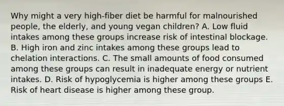 Why might a very high-fiber diet be harmful for malnourished people, the elderly, and young vegan children? A. Low fluid intakes among these groups increase risk of intestinal blockage. B. High iron and zinc intakes among these groups lead to chelation interactions. C. The small amounts of food consumed among these groups can result in inadequate energy or nutrient intakes. D. Risk of hypoglycemia is higher among these groups E. ​Risk of heart disease is higher among these group.