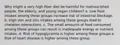 Why might a very high-fiber diet be harmful for malnourished people, the elderly, and young vegan children? a. Low fluid intakes among these groups increase risk of intestinal blockage. b. High iron and zinc intakes among these groups lead to chelation interactions. c. The small amounts of food consumed among these groups can result in inadequate energy or nutrient intakes. d. Risk of hypoglycemia is higher among these groups e. Risk of heart disease is higher among these group.