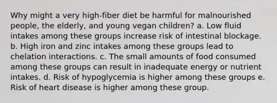 Why might a very high-fiber diet be harmful for malnourished people, the elderly, and young vegan children? a. Low fluid intakes among these groups increase risk of intestinal blockage. b. High iron and zinc intakes among these groups lead to chelation interactions. c. The small amounts of food consumed among these groups can result in inadequate energy or nutrient intakes. d. Risk of hypoglycemia is higher among these groups e. Risk of heart disease is higher among these group.