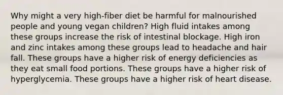 Why might a very high-fiber diet be harmful for malnourished people and young vegan children? High fluid intakes among these groups increase the risk of intestinal blockage. High iron and zinc intakes among these groups lead to headache and hair fall. These groups have a higher risk of energy deficiencies as they eat small food portions. These groups have a higher risk of hyperglycemia. These groups have a higher risk of heart disease.