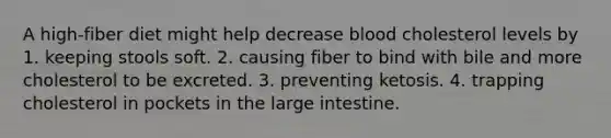 A high-fiber diet might help decrease blood cholesterol levels by 1. keeping stools soft. 2. causing fiber to bind with bile and more cholesterol to be excreted. 3. preventing ketosis. 4. trapping cholesterol in pockets in the large intestine.