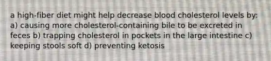 a high-fiber diet might help decrease blood cholesterol levels by: a) causing more cholesterol-containing bile to be excreted in feces b) trapping cholesterol in pockets in the large intestine c) keeping stools soft d) preventing ketosis