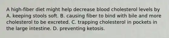 A high-fiber diet might help decrease blood cholesterol levels by A. keeping stools soft. B. causing fiber to bind with bile and more cholesterol to be excreted. C. trapping cholesterol in pockets in the large intestine. D. preventing ketosis.