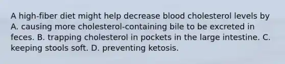 A high-fiber diet might help decrease blood cholesterol levels by A. causing more cholesterol-containing bile to be excreted in feces. B. trapping cholesterol in pockets in the large intestine. C. keeping stools soft. D. preventing ketosis.