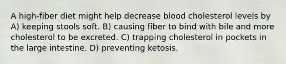 A high-fiber diet might help decrease blood cholesterol levels by A) keeping stools soft. B) causing fiber to bind with bile and more cholesterol to be excreted. C) trapping cholesterol in pockets in the large intestine. D) preventing ketosis.