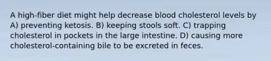 A high-fiber diet might help decrease blood cholesterol levels by A) preventing ketosis. B) keeping stools soft. C) trapping cholesterol in pockets in the large intestine. D) causing more cholesterol-containing bile to be excreted in feces.