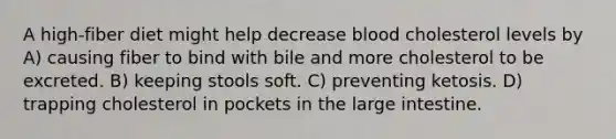 A high-fiber diet might help decrease blood cholesterol levels by A) causing fiber to bind with bile and more cholesterol to be excreted. B) keeping stools soft. C) preventing ketosis. D) trapping cholesterol in pockets in the large intestine.