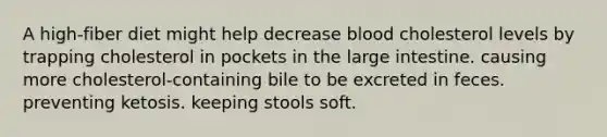 A high-fiber diet might help decrease blood cholesterol levels by trapping cholesterol in pockets in the large intestine. causing more cholesterol-containing bile to be excreted in feces. preventing ketosis. keeping stools soft.