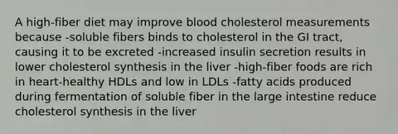 A high-fiber diet may improve blood cholesterol measurements because -soluble fibers binds to cholesterol in the GI tract, causing it to be excreted -increased insulin secretion results in lower cholesterol synthesis in the liver -high-fiber foods are rich in heart-healthy HDLs and low in LDLs -fatty acids produced during fermentation of soluble fiber in the large intestine reduce cholesterol synthesis in the liver