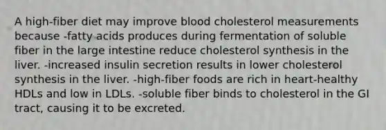 A high-fiber diet may improve blood cholesterol measurements because -fatty acids produces during fermentation of soluble fiber in the large intestine reduce cholesterol synthesis in the liver. -increased insulin secretion results in lower cholesterol synthesis in the liver. -high-fiber foods are rich in heart-healthy HDLs and low in LDLs. -soluble fiber binds to cholesterol in the GI tract, causing it to be excreted.