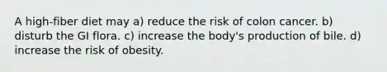 A high-fiber diet may a) reduce the risk of colon cancer. b) disturb the GI flora. c) increase the body's production of bile. d) increase the risk of obesity.