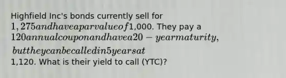 Highfield Inc's bonds currently sell for 1,275 and have a par value of1,000. They pay a 120 annual coupon and have a 20-year maturity, but they can be called in 5 years at1,120. What is their yield to call (YTC)?