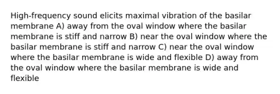 High-frequency sound elicits maximal vibration of the basilar membrane A) away from the oval window where the basilar membrane is stiff and narrow B) near the oval window where the basilar membrane is stiff and narrow C) near the oval window where the basilar membrane is wide and flexible D) away from the oval window where the basilar membrane is wide and flexible