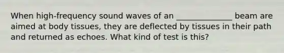 When high-frequency sound waves of an ______________ beam are aimed at body tissues, they are deflected by tissues in their path and returned as echoes. What kind of test is this?