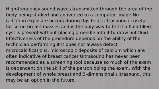 High-frequency sound waves transmitted through the area of the body being studied and converted to a computer image No radiation exposure occurs during this test. Ultrasound is useful for some breast masses and is the only way to tell if a fluid-filled cyst is present without placing a needle into it to draw out fluid. Effectiveness of the procedure depends on the ability of the technician performing it It does not always detect microcalcifications, microscopic deposits of calcium which are often indicative of breast cancer Ultrasound has never been recommended as a screening tool because so much of the exam is dependent on the skill of the person doing the exam. With the development of whole breast and 3-dimensional ultrasound, this may be an option in the future.