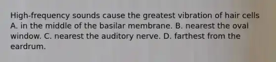 High-frequency sounds cause the greatest vibration of hair cells A. in the middle of the basilar membrane. B. nearest the oval window. C. nearest the auditory nerve. D. farthest from the eardrum.