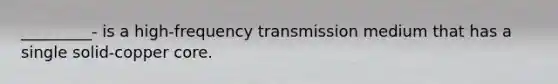 _________- is a high-frequency transmission medium that has a single solid-copper core.