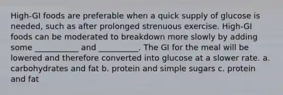 High-GI foods are preferable when a quick supply of glucose is needed, such as after prolonged strenuous exercise. High-GI foods can be moderated to breakdown more slowly by adding some ___________ and __________. The GI for the meal will be lowered and therefore converted into glucose at a slower rate. a. carbohydrates and fat b. protein and simple sugars c. protein and fat