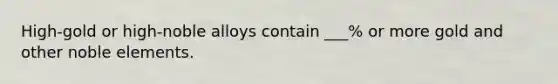 High-gold or high-noble alloys contain ___% or more gold and other noble elements.
