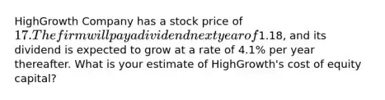 HighGrowth Company has a stock price of 17. The firm will pay a dividend next year of1.18​, and its dividend is expected to grow at a rate of 4.1% per year thereafter. What is your estimate of​ HighGrowth's cost of equity​ capital?