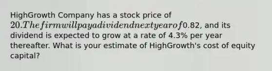 HighGrowth Company has a stock price of 20. The firm will pay a dividend next year of0.82​, and its dividend is expected to grow at a rate of 4.3% per year thereafter. What is your estimate of​ HighGrowth's cost of equity​ capital?