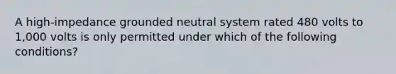 A high-impedance grounded neutral system rated 480 volts to 1,000 volts is only permitted under which of the following conditions?