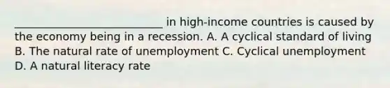 ___________________________ in high-income countries is caused by the economy being in a recession. A. A cyclical standard of living B. The natural rate of unemployment C. Cyclical unemployment D. A natural literacy rate