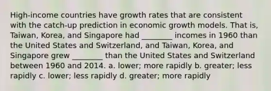 High-income countries have growth rates that are consistent with the catch-up prediction in economic growth models. That is, Taiwan, Korea, and Singapore had ________ incomes in 1960 than the United States and Switzerland, and Taiwan, Korea, and Singapore grew ________ than the United States and Switzerland between 1960 and 2014. a. lower; more rapidly b. greater; less rapidly c. lower; less rapidly d. greater; more rapidly