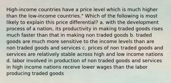 High-income countries have a price level which is much higher than the low-income countries." Which of the following is most likely to explain this price differential? a. with the development process of a nation, its productivity in making traded goods rises much faster than that in making non traded goods b. traded goods are much more sensitive to the income levels than are non traded goods and services c. prices of non traded goods and services are relatively stable across high and low income nations d. labor involved in production of non traded goods and services in high income nations receive lower wages than the labor producing traded goods