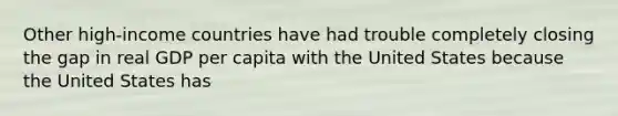 Other​ high-income countries have had trouble completely closing the gap in real GDP per capita with the United States because the United States has