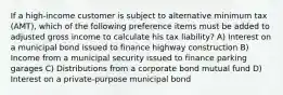 If a high-income customer is subject to alternative minimum tax (AMT), which of the following preference items must be added to adjusted gross income to calculate his tax liability? A) Interest on a municipal bond issued to finance highway construction B) Income from a municipal security issued to finance parking garages C) Distributions from a corporate bond mutual fund D) Interest on a private-purpose municipal bond