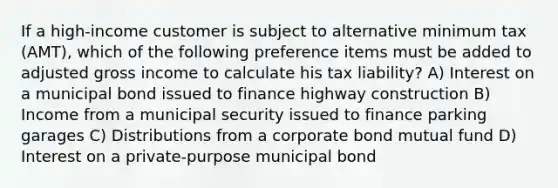 If a high-income customer is subject to alternative minimum tax (AMT), which of the following preference items must be added to adjusted gross income to calculate his tax liability? A) Interest on a municipal bond issued to finance highway construction B) Income from a municipal security issued to finance parking garages C) Distributions from a corporate bond mutual fund D) Interest on a private-purpose municipal bond