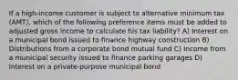 If a high-income customer is subject to alternative minimum tax (AMT), which of the following preference items must be added to adjusted gross income to calculate his tax liability? A) Interest on a municipal bond issued to finance highway construction B) Distributions from a corporate bond mutual fund C) Income from a municipal security issued to finance parking garages D) Interest on a private-purpose municipal bond