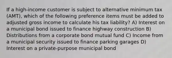 If a high-income customer is subject to alternative minimum tax (AMT), which of the following preference items must be added to adjusted gross income to calculate his tax liability? A) Interest on a municipal bond issued to finance highway construction B) Distributions from a corporate bond mutual fund C) Income from a municipal security issued to finance parking garages D) Interest on a private-purpose municipal bond