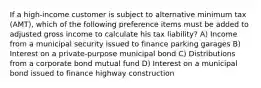 If a high-income customer is subject to alternative minimum tax (AMT), which of the following preference items must be added to adjusted gross income to calculate his tax liability? A) Income from a municipal security issued to finance parking garages B) Interest on a private-purpose municipal bond C) Distributions from a corporate bond mutual fund D) Interest on a municipal bond issued to finance highway construction