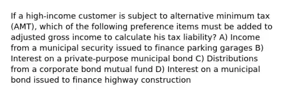 If a high-income customer is subject to alternative minimum tax (AMT), which of the following preference items must be added to adjusted gross income to calculate his tax liability? A) Income from a municipal security issued to finance parking garages B) Interest on a private-purpose municipal bond C) Distributions from a corporate bond mutual fund D) Interest on a municipal bond issued to finance highway construction