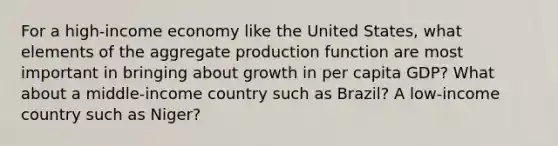 For a high-income economy like the United States, what elements of the aggregate production function are most important in bringing about growth in per capita GDP? What about a middle-income country such as Brazil? A low-income country such as Niger?