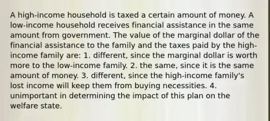 A high-income household is taxed a certain amount of money. A low-income household receives financial assistance in the same amount from government. The value of the marginal dollar of the financial assistance to the family and the taxes paid by the high-income family are: 1. different, since the marginal dollar is worth more to the low-income family. 2. the same, since it is the same amount of money. 3. different, since the high-income family's lost income will keep them from buying necessities. 4. unimportant in determining the impact of this plan on the welfare state.