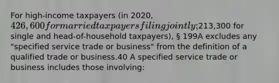 For high-income taxpayers (in 2020, 426,600 for married taxpayers filing jointly;213,300 for single and head-of-household taxpayers), § 199A excludes any "specified service trade or business" from the definition of a qualified trade or business.40 A specified service trade or business includes those involving: