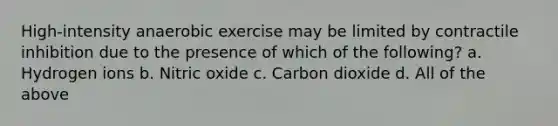 High-intensity anaerobic exercise may be limited by contractile inhibition due to the presence of which of the following? a. Hydrogen ions b. Nitric oxide c. Carbon dioxide d. All of the above