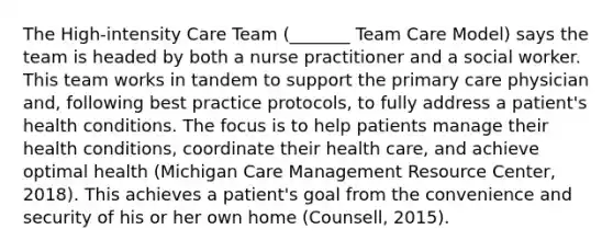 The High-intensity Care Team (_______ Team Care Model) says the team is headed by both a nurse practitioner and a social worker. This team works in tandem to support the primary care physician and, following best practice protocols, to fully address a patient's health conditions. The focus is to help patients manage their health conditions, coordinate their health care, and achieve optimal health (Michigan Care Management Resource Center, 2018). This achieves a patient's goal from the convenience and security of his or her own home (Counsell, 2015).