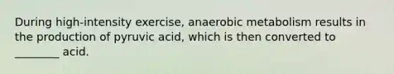 During high-intensity exercise, anaerobic metabolism results in the production of pyruvic acid, which is then converted to ________ acid.